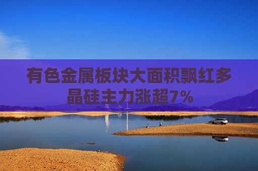 有色金属板块大面积飘红多晶硅主力涨超7%