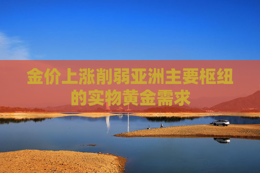 金价上涨削弱亚洲主要枢纽的实物黄金需求