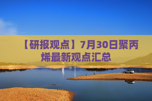 【研报观点】7月30日聚丙烯最新观点汇总