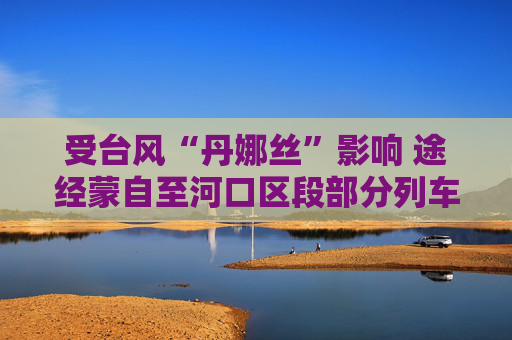 受台风“丹娜丝”影响 途经蒙自至河口区段部分列车停运