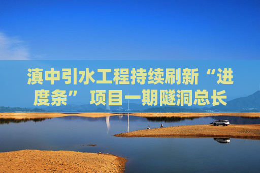 滇中引水工程持续刷新“进度条” 项目一期隧洞总长为世界之最