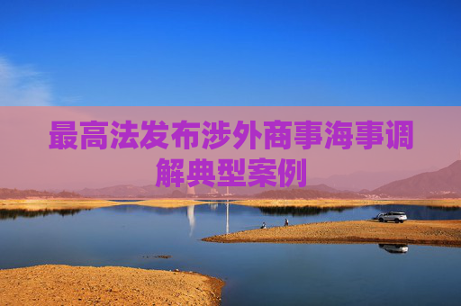 最高法发布涉外商事海事调解典型案例