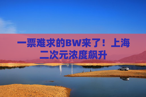 一票难求的BW来了！上海二次元浓度飙升