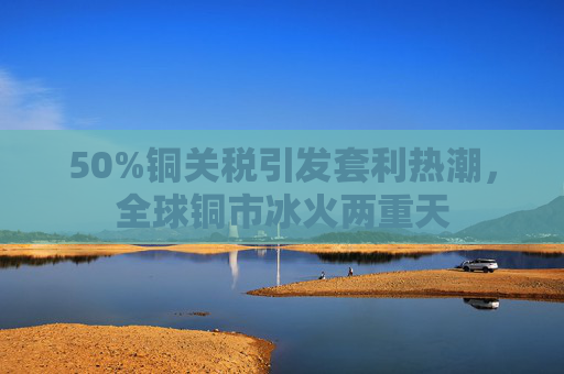 50%铜关税引发套利热潮，全球铜市冰火两重天