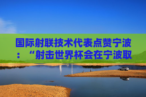 国际射联技术代表点赞宁波：“射击世界杯会在宁波取得成功”