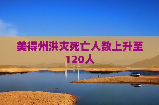 美得州洪灾死亡人数上升至120人