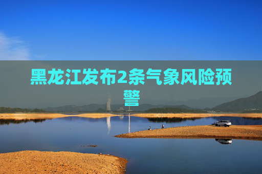 黑龙江发布2条气象风险预警