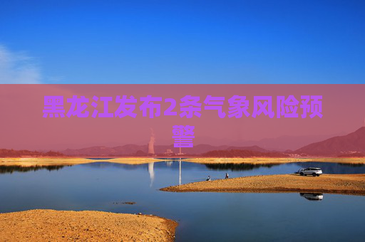 黑龙江发布2条气象风险预警