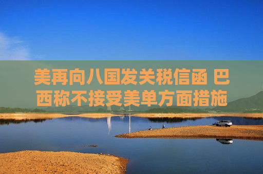 美再向八国发关税信函 巴西称不接受美单方面措施