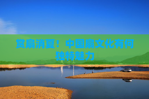 赏扇消夏！中国扇文化有何独特魅力