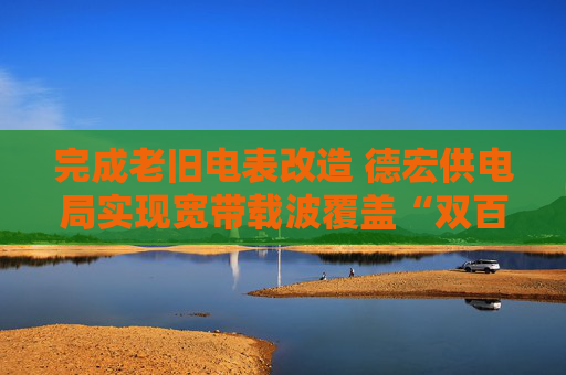 完成老旧电表改造 德宏供电局实现宽带载波覆盖“双百”目标