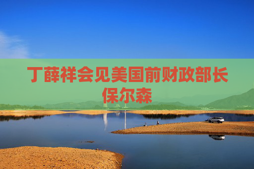 丁薛祥会见美国前财政部长保尔森