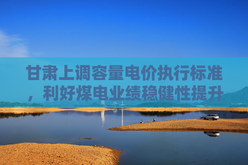 甘肃上调容量电价执行标准，利好煤电业绩稳健性提升，关注绿色电力ETF易方达（562960）