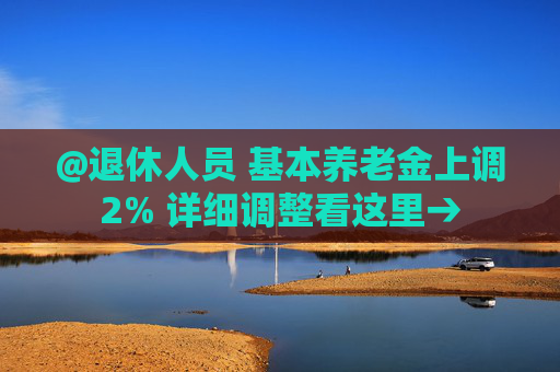 @退休人员 基本养老金上调2% 详细调整看这里→