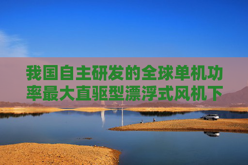 我国自主研发的全球单机功率最大直驱型漂浮式风机下线