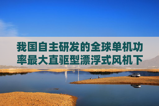我国自主研发的全球单机功率最大直驱型漂浮式风机下线
