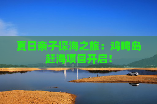 夏日亲子探海之旅：鸡鸣岛赶海项目开启！
