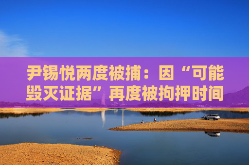 尹锡悦两度被捕：因“可能毁灭证据”再度被拘押时间线