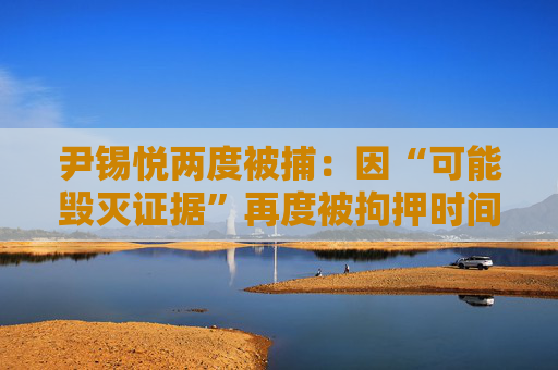 尹锡悦两度被捕：因“可能毁灭证据”再度被拘押时间线
