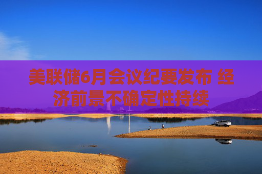 美联储6月会议纪要发布 经济前景不确定性持续