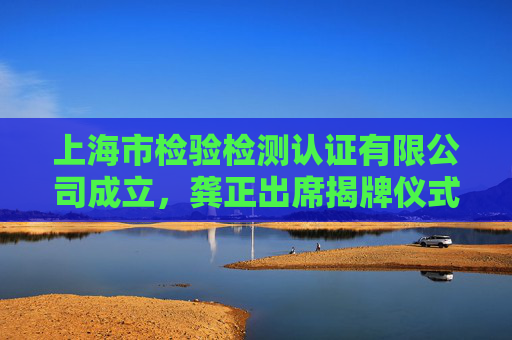 上海市检验检测认证有限公司成立，龚正出席揭牌仪式