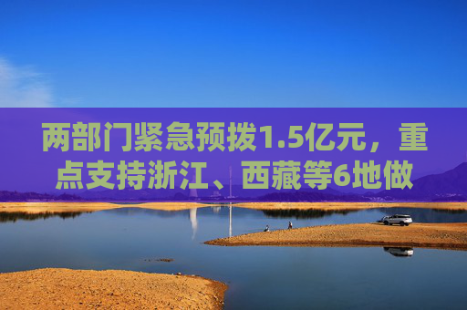 两部门紧急预拨1.5亿元，重点支持浙江、西藏等6地做好防汛防台及地质灾害救灾工作