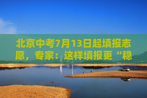 北京中考7月13日起填报志愿，专家：这样填报更“稳”