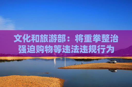文化和旅游部：将重拳整治强迫购物等违法违规行为