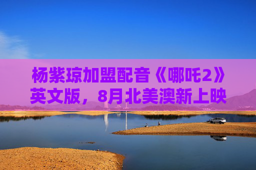 杨紫琼加盟配音《哪吒2》英文版，8月北美澳新上映