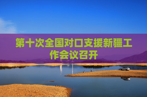 第十次全国对口支援新疆工作会议召开