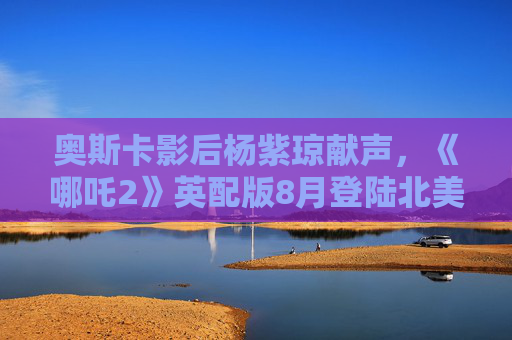 奥斯卡影后杨紫琼献声，《哪吒2》英配版8月登陆北美及澳新市场
