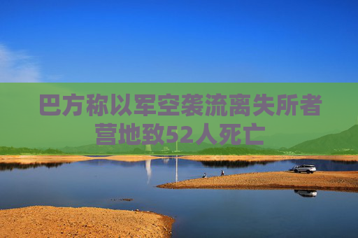 巴方称以军空袭流离失所者营地致52人死亡