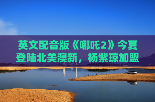 英文配音版《哪吒2》今夏登陆北美澳新，杨紫琼加盟献声