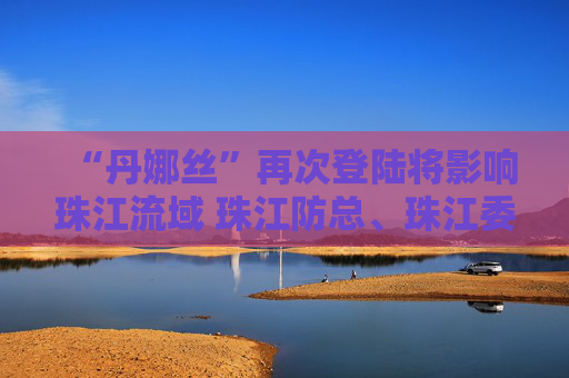 “丹娜丝”再次登陆将影响珠江流域 珠江防总、珠江委启动Ⅳ级应急响应
