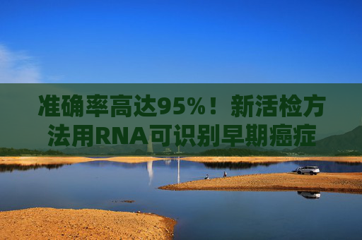 准确率高达95%！新活检方法用RNA可识别早期癌症