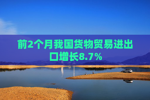 前2个月我国货物贸易进出口增长8.7%