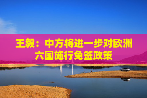 王毅：中方将进一步对欧洲六国施行免签政策