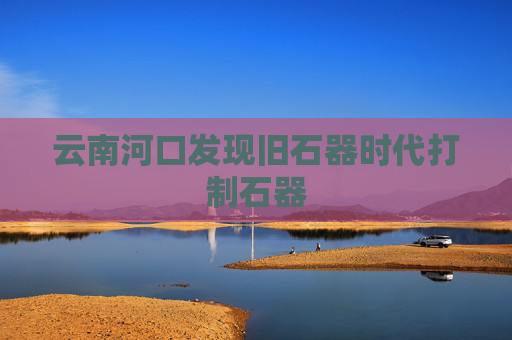 云南河口发现旧石器时代打制石器
