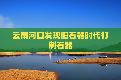 云南河口发现旧石器时代打制石器