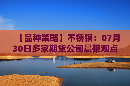 【品种策略】不锈钢：07月30日多家期货公司晨报观点汇总