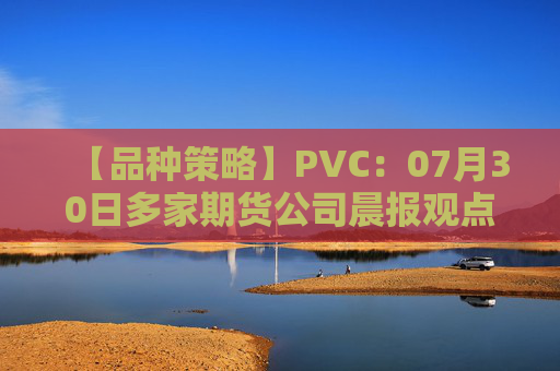 【品种策略】PVC：07月30日多家期货公司晨报观点汇总
