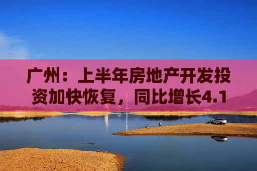 广州：上半年房地产开发投资加快恢复，同比增长4.1%