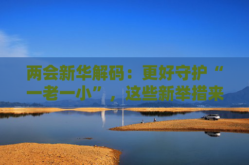 两会新华解码：更好守护“一老一小”，这些新举措来了