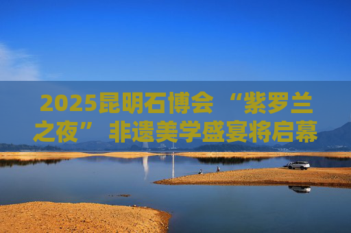 2025昆明石博会 “紫罗兰之夜” 非遗美学盛宴将启幕