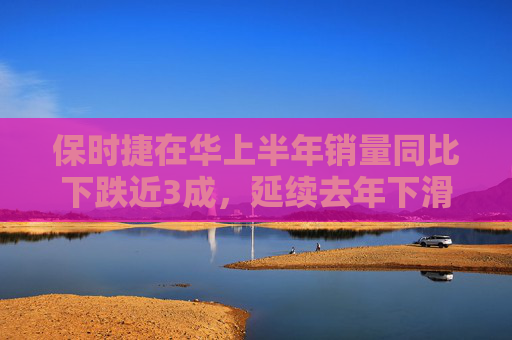 保时捷在华上半年销量同比下跌近3成，延续去年下滑趋势