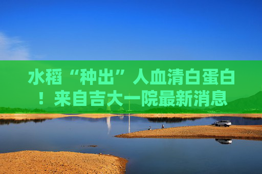 水稻“种出”人血清白蛋白！来自吉大一院最新消息