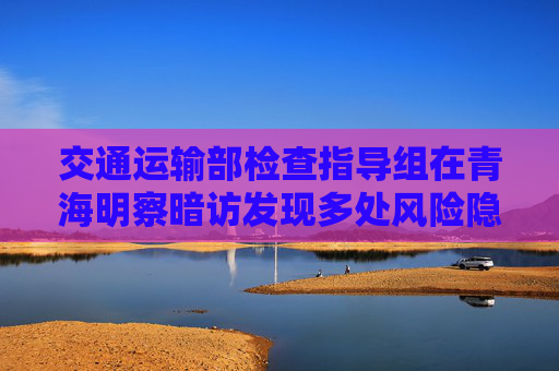 交通运输部检查指导组在青海明察暗访发现多处风险隐患