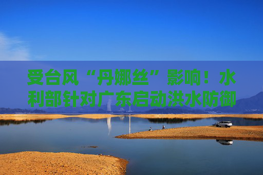 受台风“丹娜丝”影响！水利部针对广东启动洪水防御Ⅳ级应急响应