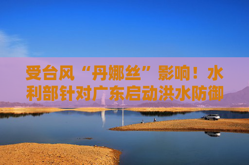 受台风“丹娜丝”影响！水利部针对广东启动洪水防御Ⅳ级应急响应