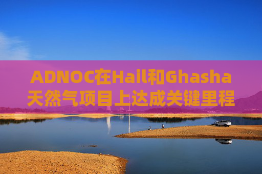 ADNOC在Hail和Ghasha天然气项目上达成关键里程碑